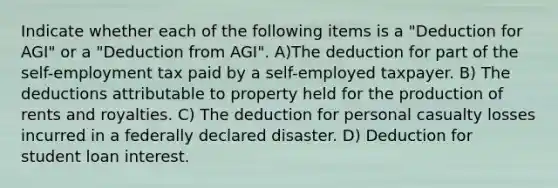 Indicate whether each of the following items is a "Deduction for AGI" or a "Deduction from AGI". A)The deduction for part of the self-employment tax paid by a self-employed taxpayer. B) The deductions attributable to property held for the production of rents and royalties. C) The deduction for personal casualty losses incurred in a federally declared disaster. D) Deduction for student loan interest.