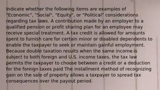 Indicate whether the following items are examples of "Economic", "Social", "Equity", or "Political" considerations regarding tax laws. A contribution made by an employer to a qualified pension or profit sharing plan for an employee may receive special treatment. A tax credit is allowed for amounts spent to furnish care for certain minor or disabled dependents to enable the taxpayer to seek or maintain gainful employment. Because double taxation results when the same income is subject to both foreign and U.S. income taxes, the tax law permits the taxpayer to choose between a credit or a deduction for the foreign taxes paid The installment method of recognizing gain on the sale of property allows a taxpayer to spread tax consequences over the payout period.