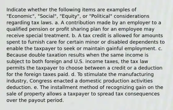 Indicate whether the following items are examples of "Economic", "Social", "Equity", or "Political" considerations regarding tax laws. a. A contribution made by an employer to a qualified pension or profit sharing plan for an employee may receive special treatment. b. A tax credit is allowed for amounts spent to furnish care for certain minor or disabled dependents to enable the taxpayer to seek or maintain gainful employment. c. Because double taxation results when the same income is subject to both foreign and U.S. income taxes, the tax law permits the taxpayer to choose between a credit or a deduction for the foreign taxes paid. d. To stimulate the manufacturing industry, Congress enacted a domestic production activities deduction. e. The installment method of recognizing gain on the sale of property allows a taxpayer to spread tax consequences over the payout period.