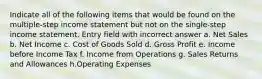 Indicate all of the following items that would be found on the multiple-step income statement but not on the single-step income statement. Entry field with incorrect answer a. Net Sales b. Net Income c. Cost of Goods Sold d. Gross Profit e. Income before Income Tax f. Income from Operations g. Sales Returns and Allowances h.Operating Expenses