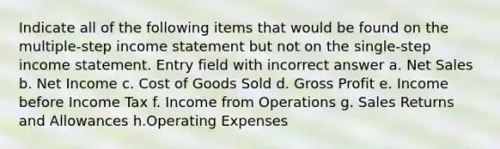 Indicate all of the following items that would be found on the multiple-step income statement but not on the single-step income statement. Entry field with incorrect answer a. <a href='https://www.questionai.com/knowledge/ksNDOTmr42-net-sales' class='anchor-knowledge'>net sales</a> b. Net Income c. Cost of Goods Sold d. <a href='https://www.questionai.com/knowledge/klIB6Lsdwh-gross-profit' class='anchor-knowledge'>gross profit</a> e. Income before Income Tax f. Income from Operations g. <a href='https://www.questionai.com/knowledge/kJGNBSqiqB-sales-returns-and-allowances' class='anchor-knowledge'>sales returns and allowances</a> h.Operating Expenses