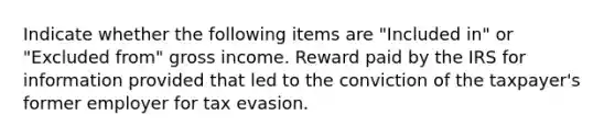 Indicate whether the following items are "Included in" or "Excluded from" gross income. Reward paid by the IRS for information provided that led to the conviction of the taxpayer's former employer for tax evasion.