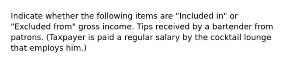 Indicate whether the following items are "Included in" or "Excluded from" gross income. Tips received by a bartender from patrons. (Taxpayer is paid a regular salary by the cocktail lounge that employs him.)