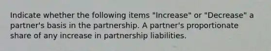 Indicate whether the following items "Increase" or "Decrease" a partner's basis in the partnership. A partner's proportionate share of any increase in partnership liabilities.