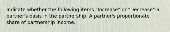 Indicate whether the following items "Increase" or "Decrease" a partner's basis in the partnership. A partner's proportionate share of partnership income.