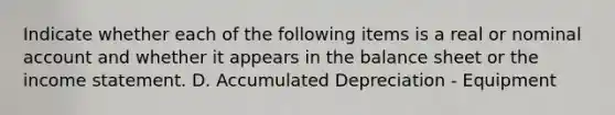 Indicate whether each of the following items is a real or nominal account and whether it appears in the balance sheet or the <a href='https://www.questionai.com/knowledge/kCPMsnOwdm-income-statement' class='anchor-knowledge'>income statement</a>. D. Accumulated Depreciation - Equipment