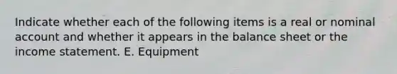 Indicate whether each of the following items is a real or nominal account and whether it appears in the balance sheet or the <a href='https://www.questionai.com/knowledge/kCPMsnOwdm-income-statement' class='anchor-knowledge'>income statement</a>. E. Equipment