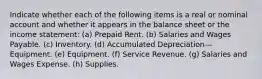 Indicate whether each of the following items is a real or nominal account and whether it appears in the balance sheet or the income statement: (a) Prepaid Rent. (b) Salaries and Wages Payable. (c) Inventory. (d) Accumulated Depreciation—Equipment. (e) Equipment. (f) Service Revenue. (g) Salaries and Wages Expense. (h) Supplies.