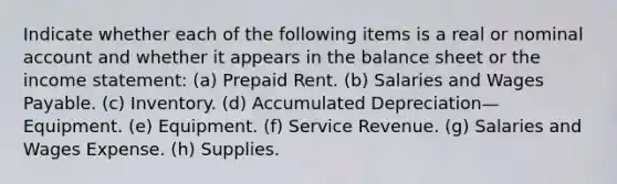 Indicate whether each of the following items is a real or nominal account and whether it appears in the balance sheet or the <a href='https://www.questionai.com/knowledge/kCPMsnOwdm-income-statement' class='anchor-knowledge'>income statement</a>: (a) Prepaid Rent. (b) Salaries and Wages Payable. (c) Inventory. (d) Accumulated Depreciation—Equipment. (e) Equipment. (f) Service Revenue. (g) Salaries and Wages Expense. (h) Supplies.