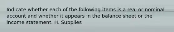 Indicate whether each of the following items is a real or nominal account and whether it appears in the balance sheet or the <a href='https://www.questionai.com/knowledge/kCPMsnOwdm-income-statement' class='anchor-knowledge'>income statement</a>. H. Supplies