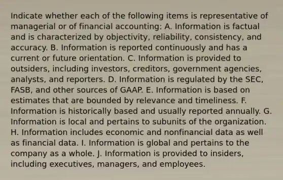 Indicate whether each of the following items is representative of managerial or of financial accounting: A. Information is factual and is characterized by objectivity, reliability, consistency, and accuracy. B. Information is reported continuously and has a current or future orientation. C. Information is provided to outsiders, including investors, creditors, government agencies, analysts, and reporters. D. Information is regulated by the SEC, FASB, and other sources of GAAP. E. Information is based on estimates that are bounded by relevance and timeliness. F. Information is historically based and usually reported annually. G. Information is local and pertains to subunits of the organization. H. Information includes economic and nonfinancial data as well as financial data. I. Information is global and pertains to the company as a whole. J. Information is provided to insiders, including executives, managers, and employees.