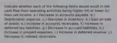 Indicate whether each of the following items would result in net cash flow from operating activities being higher (H) or lower (L) than net income. a.) Decrease in accounts payable. b.) Depreciation expense. c.) Decrease in inventory. d.) Gain on sale of assets. e.) Increase in accounts receivable. f.) Increase in deferred tax liabilities. g.) Decrease in accrued liabilities. h.) Increase in prepaid expenses. i.) Increase in deferred revenue. j.) Decrease in interest receivable.