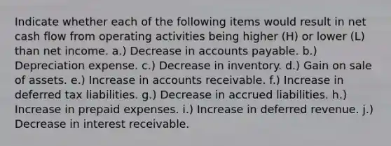 Indicate whether each of the following items would result in net cash flow from operating activities being higher (H) or lower (L) than net income. a.) Decrease in <a href='https://www.questionai.com/knowledge/kWc3IVgYEK-accounts-payable' class='anchor-knowledge'>accounts payable</a>. b.) Depreciation expense. c.) Decrease in inventory. d.) Gain on sale of assets. e.) Increase in accounts receivable. f.) Increase in deferred tax liabilities. g.) Decrease in accrued liabilities. h.) Increase in <a href='https://www.questionai.com/knowledge/kUVcSWv2zu-prepaid-expenses' class='anchor-knowledge'>prepaid expenses</a>. i.) Increase in deferred revenue. j.) Decrease in interest receivable.