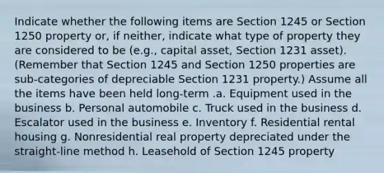 Indicate whether the following items are Section 1245 or Section 1250 property or, if neither, indicate what type of property they are considered to be (e.g., capital asset, Section 1231 asset). (Remember that Section 1245 and Section 1250 properties are sub-categories of depreciable Section 1231 property.) Assume all the items have been held long-term .a. Equipment used in the business b. Personal automobile c. Truck used in the business d. Escalator used in the business e. Inventory f. Residential rental housing g. Nonresidential real property depreciated under the straight-line method h. Leasehold of Section 1245 property