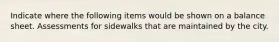 Indicate where the following items would be shown on a balance sheet. Assessments for sidewalks that are maintained by the city.