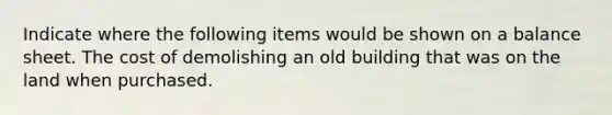 Indicate where the following items would be shown on a balance sheet. The cost of demolishing an old building that was on the land when purchased.