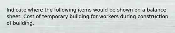 Indicate where the following items would be shown on a balance sheet. Cost of temporary building for workers during construction of building.