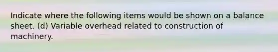 Indicate where the following items would be shown on a balance sheet. (d) Variable overhead related to construction of machinery.