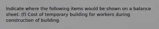 Indicate where the following items would be shown on a balance sheet. (f) Cost of temporary building for workers during construction of building.