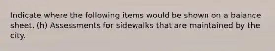 Indicate where the following items would be shown on a balance sheet. (h) Assessments for sidewalks that are maintained by the city.