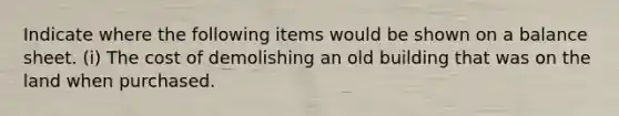 Indicate where the following items would be shown on a balance sheet. (i) The cost of demolishing an old building that was on the land when purchased.