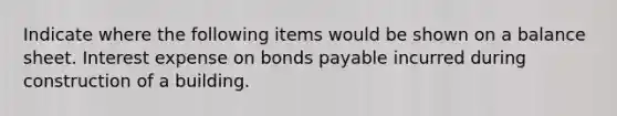 Indicate where the following items would be shown on a balance sheet. Interest expense on bonds payable incurred during construction of a building.