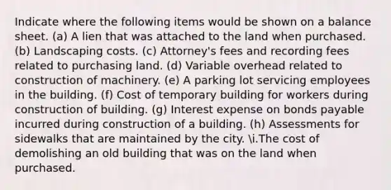 Indicate where the following items would be shown on a balance sheet. (a) A lien that was attached to the land when purchased. (b) Landscaping costs. (c) Attorney's fees and recording fees related to purchasing land. (d) Variable overhead related to construction of machinery. (e) A parking lot servicing employees in the building. (f) Cost of temporary building for workers during construction of building. (g) Interest expense on bonds payable incurred during construction of a building. (h) Assessments for sidewalks that are maintained by the city. i.The cost of demolishing an old building that was on the land when purchased.