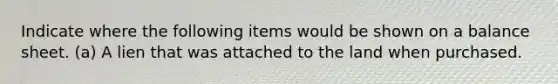 Indicate where the following items would be shown on a balance sheet. (a) A lien that was attached to the land when purchased.