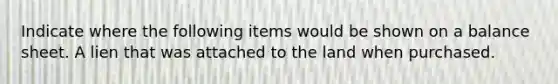 Indicate where the following items would be shown on a balance sheet. A lien that was attached to the land when purchased.