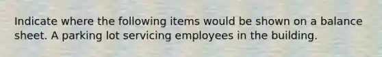 Indicate where the following items would be shown on a balance sheet. A parking lot servicing employees in the building.