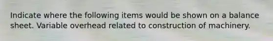 Indicate where the following items would be shown on a balance sheet. Variable overhead related to construction of machinery.