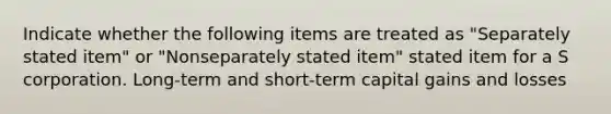 Indicate whether the following items are treated as "Separately stated item" or "Nonseparately stated item" stated item for a S corporation. Long-term and short-term capital gains and losses