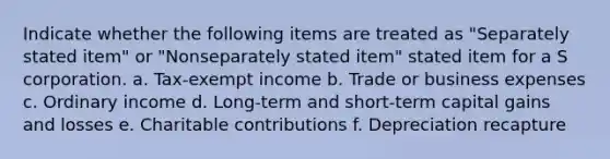 Indicate whether the following items are treated as "Separately stated item" or "Nonseparately stated item" stated item for a S corporation. a. Tax-exempt income b. Trade or business expenses c. Ordinary income d. Long-term and short-term capital gains and losses e. Charitable contributions f. Depreciation recapture