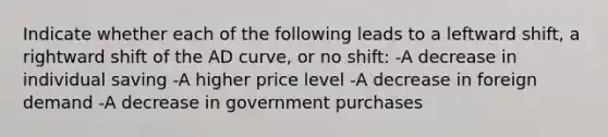 Indicate whether each of the following leads to a leftward shift, a rightward shift of the AD curve, or no shift: -A decrease in individual saving -A higher price level -A decrease in foreign demand -A decrease in government purchases