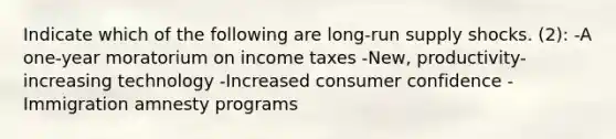 Indicate which of the following are <a href='https://www.questionai.com/knowledge/kDweKfWm70-long-run-supply' class='anchor-knowledge'>long-run supply</a> shocks. (2): -A one-year moratorium on income taxes -New, productivity-increasing technology -Increased consumer confidence -Immigration amnesty programs