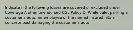 Indicate if the following losses are covered or excluded under Coverage A of an unendorsed CGL Policy D. While valet parking a customer's auto, an employee of the named insured hits a concrete post damaging the customer's auto