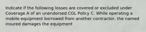 Indicate if the following losses are covered or excluded under Coverage A of an unendorsed CGL Policy C. While operating a mobile equipment borrowed from another contractor, the named insured damages the equipment