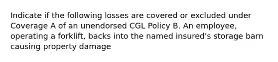 Indicate if the following losses are covered or excluded under Coverage A of an unendorsed CGL Policy B. An employee, operating a forklift, backs into the named insured's storage barn causing property damage