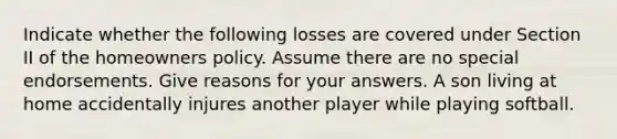 Indicate whether the following losses are covered under Section II of the homeowners policy. Assume there are no special endorsements. Give reasons for your answers. A son living at home accidentally injures another player while playing softball.