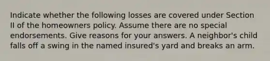 Indicate whether the following losses are covered under Section II of the homeowners policy. Assume there are no special endorsements. Give reasons for your answers. A neighbor's child falls off a swing in the named insured's yard and breaks an arm.