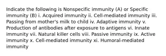 Indicate the following is Nonspecific immunity (A) or Specific immunity (B) i. Acquired immunity ii. Cell-mediated immunity iii. Passing from mother's milk to child iv. Adaptive immunity v. Production of antibodies after exposure to antigens vi. Innate immunity vii. Natural killer cells viii. Passive immunity ix. Active immunity x. Cell-mediated immunity xi. Humoral-mediated immunity