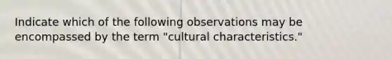 Indicate which of the following observations may be encompassed by the term "cultural characteristics."