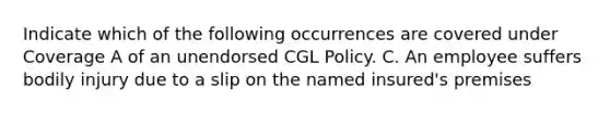 Indicate which of the following occurrences are covered under Coverage A of an unendorsed CGL Policy. C. An employee suffers bodily injury due to a slip on the named insured's premises