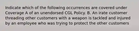 Indicate which of the following occurrences are covered under Coverage A of an unendorsed CGL Policy. B. An irate customer threading other customers with a weapon is tackled and injured by an employee who was trying to protect the other customers