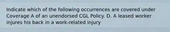 Indicate which of the following occurrences are covered under Coverage A of an unendorsed CGL Policy. D. A leased worker injures his back in a work-related injury