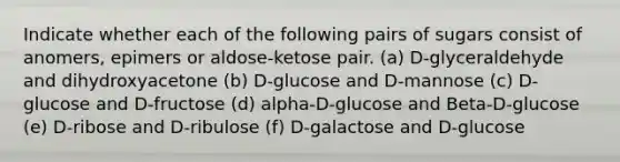 Indicate whether each of the following pairs of sugars consist of anomers, epimers or aldose-ketose pair. (a) D-glyceraldehyde and dihydroxyacetone (b) D-glucose and D-mannose (c) D-glucose and D-fructose (d) alpha-D-glucose and Beta-D-glucose (e) D-ribose and D-ribulose (f) D-galactose and D-glucose