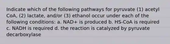 Indicate which of the following pathways for pyruvate (1) acetyl CoA, (2) lactate, and/or (3) ethanol occur under each of the following conditions: a. NAD+ is produced b. HS-CoA is required c. NADH is required d. the reaction is catalyzed by pyruvate decarboxylase