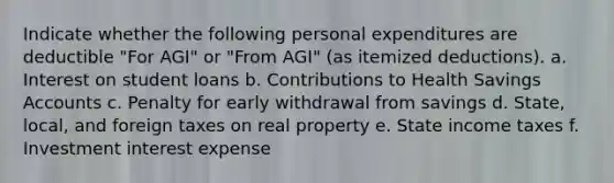 Indicate whether the following personal expenditures are deductible "For AGI" or "From AGI" (as itemized deductions). a. Interest on student loans b. Contributions to Health Savings Accounts c. Penalty for early withdrawal from savings d. State, local, and foreign taxes on real property e. State income taxes f. Investment interest expense