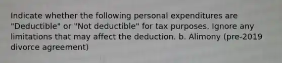 Indicate whether the following personal expenditures are "Deductible" or "Not deductible" for tax purposes. Ignore any limitations that may affect the deduction. b. Alimony (pre-2019 divorce agreement)