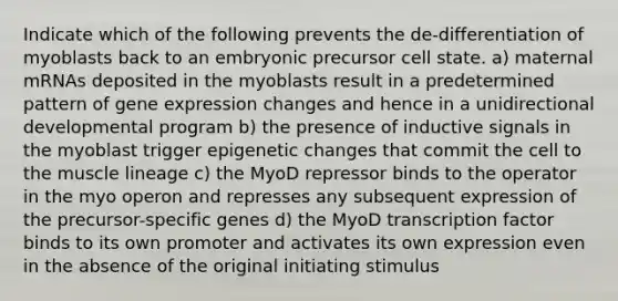 Indicate which of the following prevents the de-differentiation of myoblasts back to an embryonic precursor cell state. a) maternal mRNAs deposited in the myoblasts result in a predetermined pattern of gene expression changes and hence in a unidirectional developmental program b) the presence of inductive signals in the myoblast trigger epigenetic changes that commit the cell to the muscle lineage c) the MyoD repressor binds to the operator in the myo operon and represses any subsequent expression of the precursor-specific genes d) the MyoD transcription factor binds to its own promoter and activates its own expression even in the absence of the original initiating stimulus